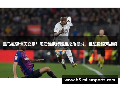 皇马密谋惊天交易！甩卖维尼修斯后挖角曼城，组超级银河战舰