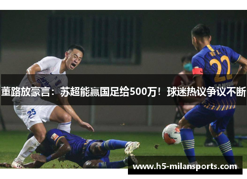 董路放豪言：苏超能赢国足给500万！球迷热议争议不断
